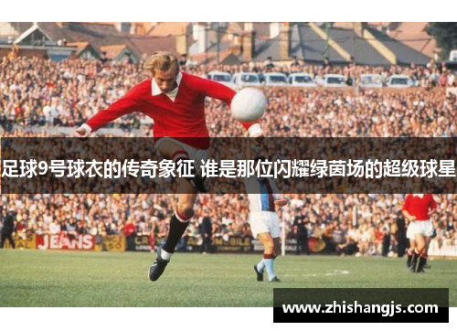足球9号球衣的传奇象征 谁是那位闪耀绿茵场的超级球星