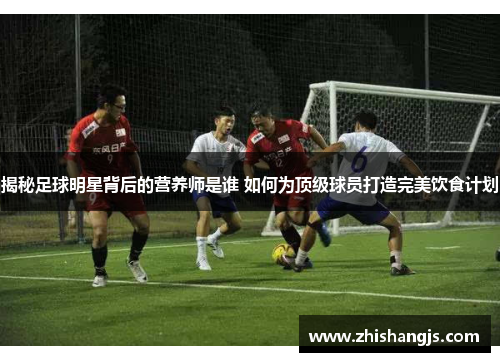 揭秘足球明星背后的营养师是谁 如何为顶级球员打造完美饮食计划